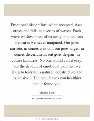 Emotional discomfort, when accepted, rises, crests and falls in a series of waves. Each wave washes a part of us away and deposits treasures we never imagined. Out goes naivete, in comes wisdom; out goes anger, in comes discernment; out goes despair, in comes kindness. No one would call it easy, but the rhythm of emotional pain that we learn to tolerate is natural, constructive and expansive... The pain leaves you healthier than it found you Picture Quote #1