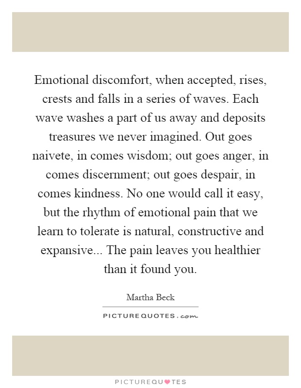 Emotional discomfort, when accepted, rises, crests and falls in a series of waves. Each wave washes a part of us away and deposits treasures we never imagined. Out goes naivete, in comes wisdom; out goes anger, in comes discernment; out goes despair, in comes kindness. No one would call it easy, but the rhythm of emotional pain that we learn to tolerate is natural, constructive and expansive... The pain leaves you healthier than it found you Picture Quote #1