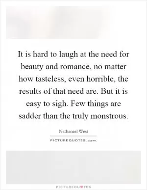 It is hard to laugh at the need for beauty and romance, no matter how tasteless, even horrible, the results of that need are. But it is easy to sigh. Few things are sadder than the truly monstrous Picture Quote #1