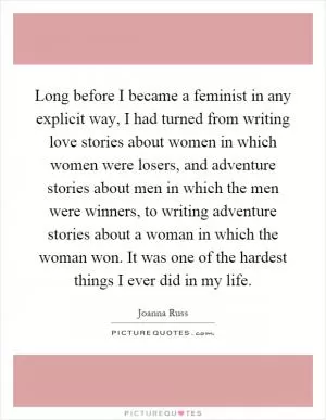 Long before I became a feminist in any explicit way, I had turned from writing love stories about women in which women were losers, and adventure stories about men in which the men were winners, to writing adventure stories about a woman in which the woman won. It was one of the hardest things I ever did in my life Picture Quote #1