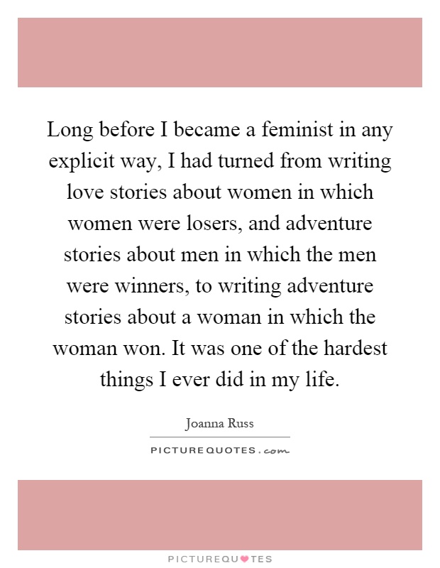 Long before I became a feminist in any explicit way, I had turned from writing love stories about women in which women were losers, and adventure stories about men in which the men were winners, to writing adventure stories about a woman in which the woman won. It was one of the hardest things I ever did in my life Picture Quote #1