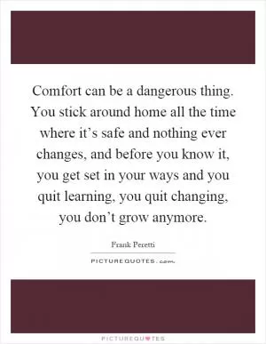 Comfort can be a dangerous thing. You stick around home all the time where it’s safe and nothing ever changes, and before you know it, you get set in your ways and you quit learning, you quit changing, you don’t grow anymore Picture Quote #1