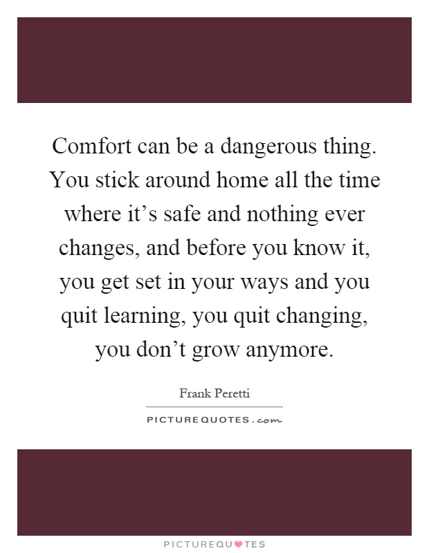 Comfort can be a dangerous thing. You stick around home all the time where it's safe and nothing ever changes, and before you know it, you get set in your ways and you quit learning, you quit changing, you don't grow anymore Picture Quote #1