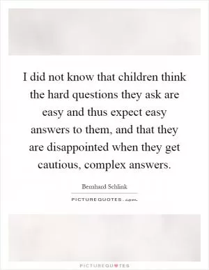 I did not know that children think the hard questions they ask are easy and thus expect easy answers to them, and that they are disappointed when they get cautious, complex answers Picture Quote #1