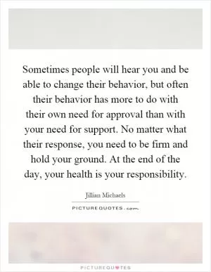 Sometimes people will hear you and be able to change their behavior, but often their behavior has more to do with their own need for approval than with your need for support. No matter what their response, you need to be firm and hold your ground. At the end of the day, your health is your responsibility Picture Quote #1