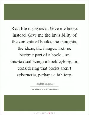Real life is physical. Give me books instead. Give me the invisibility of the contents of books, the thoughts, the ideas, the images. Let me become part of a book... an intertextual being: a book cyborg, or, considering that books aren’t cybernetic, perhaps a bibliorg Picture Quote #1