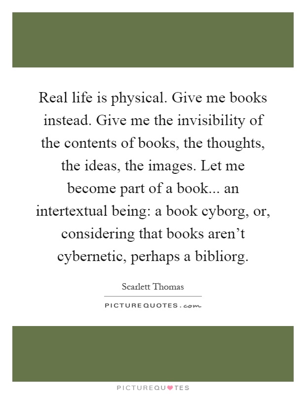 Real life is physical. Give me books instead. Give me the invisibility of the contents of books, the thoughts, the ideas, the images. Let me become part of a book... an intertextual being: a book cyborg, or, considering that books aren't cybernetic, perhaps a bibliorg Picture Quote #1