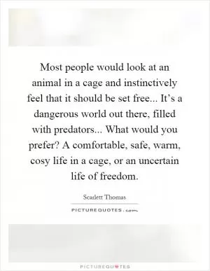 Most people would look at an animal in a cage and instinctively feel that it should be set free... It’s a dangerous world out there, filled with predators... What would you prefer? A comfortable, safe, warm, cosy life in a cage, or an uncertain life of freedom Picture Quote #1