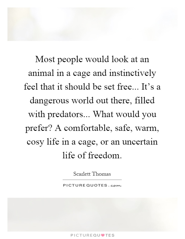 Most people would look at an animal in a cage and instinctively feel that it should be set free... It's a dangerous world out there, filled with predators... What would you prefer? A comfortable, safe, warm, cosy life in a cage, or an uncertain life of freedom Picture Quote #1