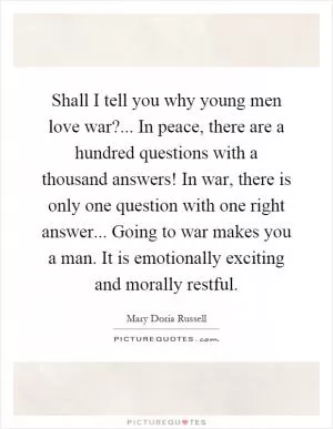 Shall I tell you why young men love war?... In peace, there are a hundred questions with a thousand answers! In war, there is only one question with one right answer... Going to war makes you a man. It is emotionally exciting and morally restful Picture Quote #1