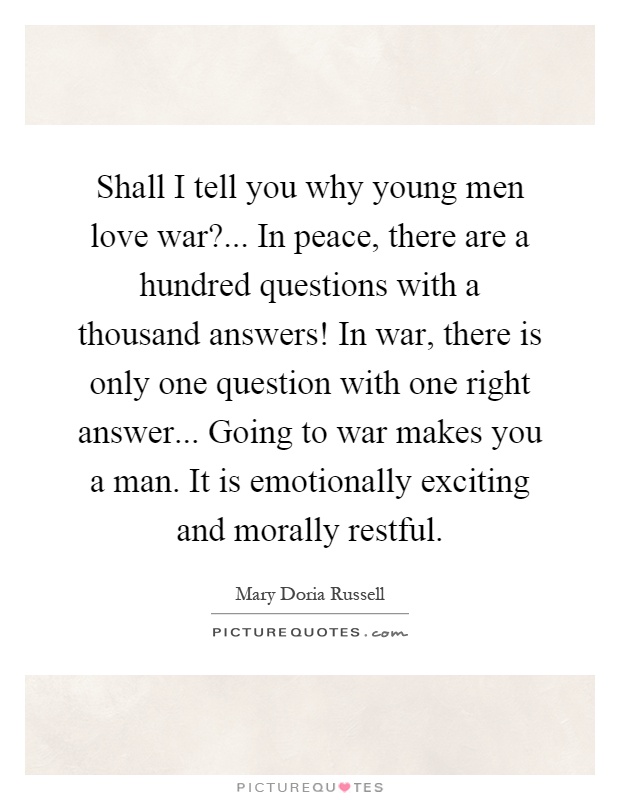 Shall I tell you why young men love war?... In peace, there are a hundred questions with a thousand answers! In war, there is only one question with one right answer... Going to war makes you a man. It is emotionally exciting and morally restful Picture Quote #1