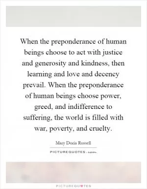 When the preponderance of human beings choose to act with justice and generosity and kindness, then learning and love and decency prevail. When the preponderance of human beings choose power, greed, and indifference to suffering, the world is filled with war, poverty, and cruelty Picture Quote #1