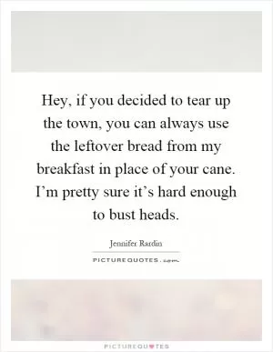 Hey, if you decided to tear up the town, you can always use the leftover bread from my breakfast in place of your cane. I’m pretty sure it’s hard enough to bust heads Picture Quote #1