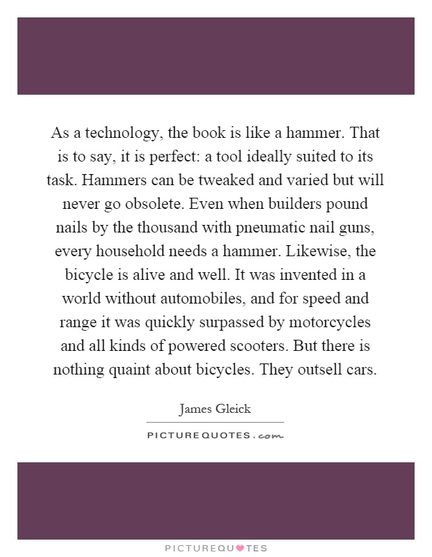 As a technology, the book is like a hammer. That is to say, it is perfect: a tool ideally suited to its task. Hammers can be tweaked and varied but will never go obsolete. Even when builders pound nails by the thousand with pneumatic nail guns, every household needs a hammer. Likewise, the bicycle is alive and well. It was invented in a world without automobiles, and for speed and range it was quickly surpassed by motorcycles and all kinds of powered scooters. But there is nothing quaint about bicycles. They outsell cars Picture Quote #1