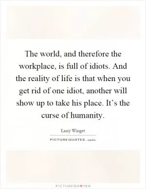 The world, and therefore the workplace, is full of idiots. And the reality of life is that when you get rid of one idiot, another will show up to take his place. It’s the curse of humanity Picture Quote #1