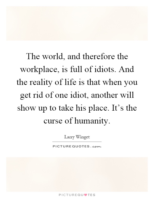The world, and therefore the workplace, is full of idiots. And the reality of life is that when you get rid of one idiot, another will show up to take his place. It's the curse of humanity Picture Quote #1