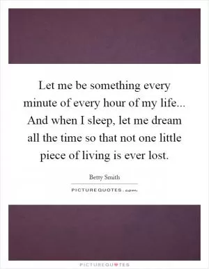 Let me be something every minute of every hour of my life... And when I sleep, let me dream all the time so that not one little piece of living is ever lost Picture Quote #1