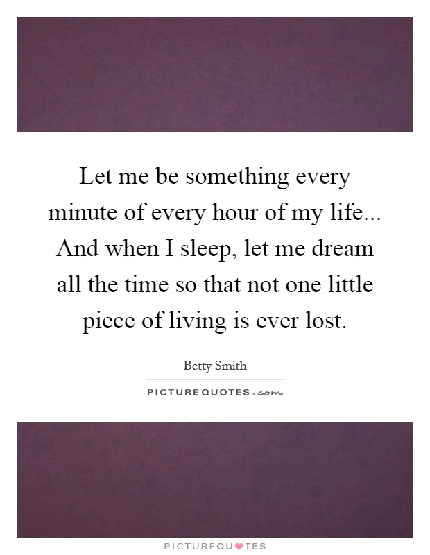 Let me be something every minute of every hour of my life... And when I sleep, let me dream all the time so that not one little piece of living is ever lost Picture Quote #1