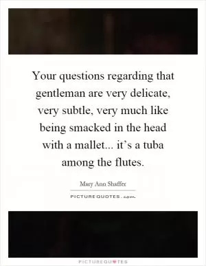 Your questions regarding that gentleman are very delicate, very subtle, very much like being smacked in the head with a mallet... it’s a tuba among the flutes Picture Quote #1