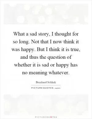 What a sad story, I thought for so long. Not that I now think it was happy. But I think it is true, and thus the question of whether it is sad or happy has no meaning whatever Picture Quote #1