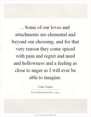 .. Some of our loves and attachments are elemental and beyond our choosing, and for that very reason they come spiced with pain and regret and need and hollowness and a feeling as close to anger as I will ever be able to imagine Picture Quote #1