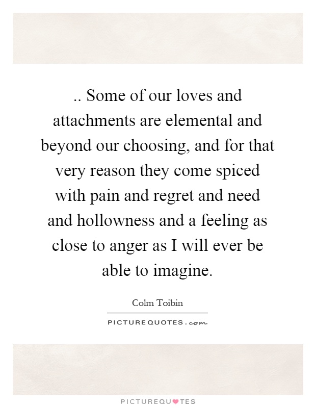 .. Some of our loves and attachments are elemental and beyond our choosing, and for that very reason they come spiced with pain and regret and need and hollowness and a feeling as close to anger as I will ever be able to imagine Picture Quote #1