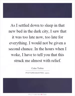 As I settled down to sleep in that new bed in the dark city, I saw that it was too late now, too late for everything. I would not be given a second chance. In the hours when I woke, I have to tell you that this struck me almost with relief Picture Quote #1