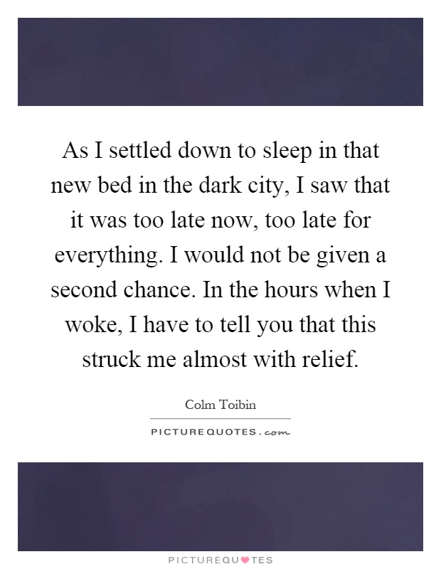 As I settled down to sleep in that new bed in the dark city, I saw that it was too late now, too late for everything. I would not be given a second chance. In the hours when I woke, I have to tell you that this struck me almost with relief Picture Quote #1