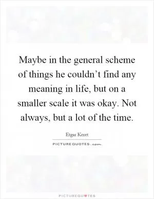 Maybe in the general scheme of things he couldn’t find any meaning in life, but on a smaller scale it was okay. Not always, but a lot of the time Picture Quote #1