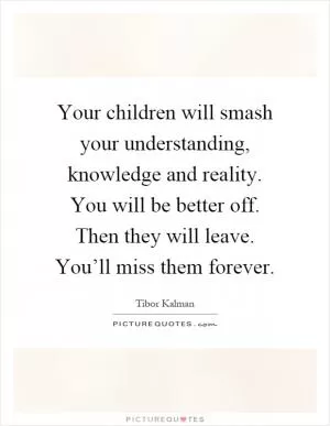 Your children will smash your understanding, knowledge and reality. You will be better off. Then they will leave. You’ll miss them forever Picture Quote #1