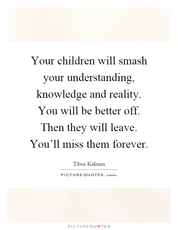 Your children will smash your understanding, knowledge and reality. You will be better off. Then they will leave. You'll miss them forever Picture Quote #1
