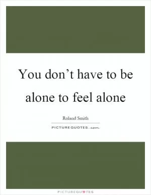 You don’t have to be alone to feel alone Picture Quote #1