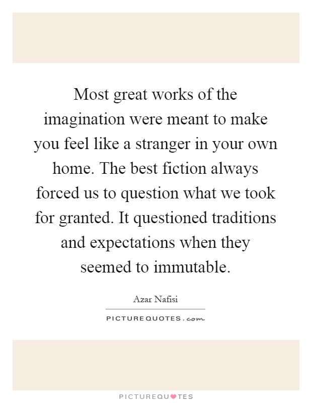 Most great works of the imagination were meant to make you feel like a stranger in your own home. The best fiction always forced us to question what we took for granted. It questioned traditions and expectations when they seemed to immutable Picture Quote #1