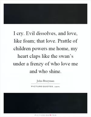 I cry. Evil dissolves, and love, like foam; that love. Prattle of children powers me home, my heart claps like the swan’s under a frenzy of who love me and who shine Picture Quote #1