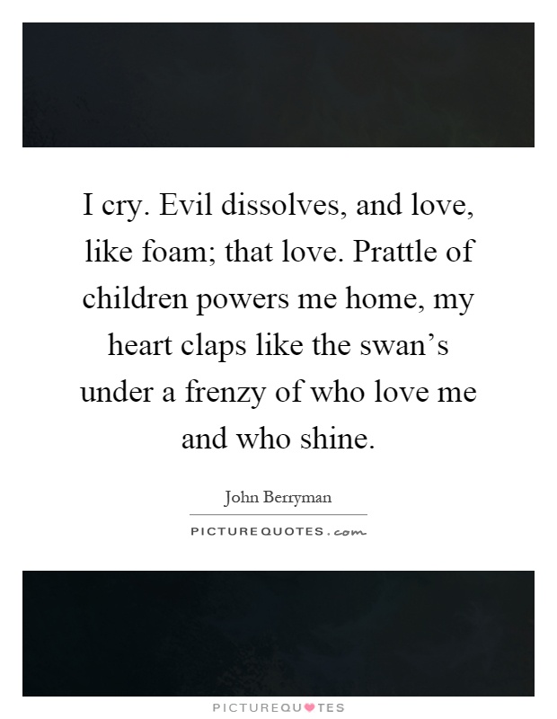I cry. Evil dissolves, and love, like foam; that love. Prattle of children powers me home, my heart claps like the swan's under a frenzy of who love me and who shine Picture Quote #1