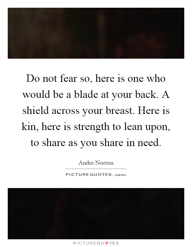 Do not fear so, here is one who would be a blade at your back. A shield across your breast. Here is kin, here is strength to lean upon, to share as you share in need Picture Quote #1