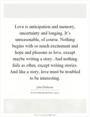 Love is anticipation and memory, uncertainty and longing. It’s unreasonable, of course. Nothing begins with so much excitement and hope and pleasure as love, except maybe writing a story. And nothing fails as often, except writing stories. And like a story, love must be troubled to be interesting Picture Quote #1