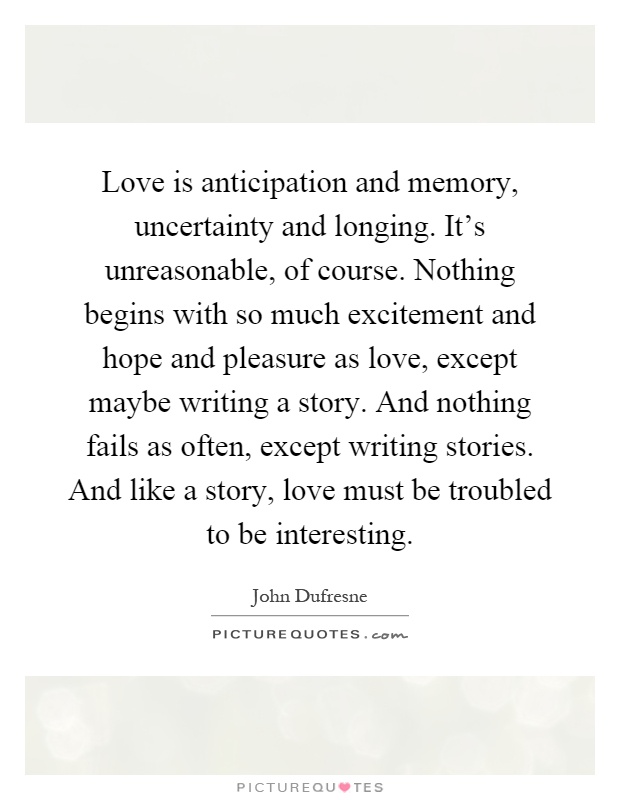 Love is anticipation and memory, uncertainty and longing. It's unreasonable, of course. Nothing begins with so much excitement and hope and pleasure as love, except maybe writing a story. And nothing fails as often, except writing stories. And like a story, love must be troubled to be interesting Picture Quote #1
