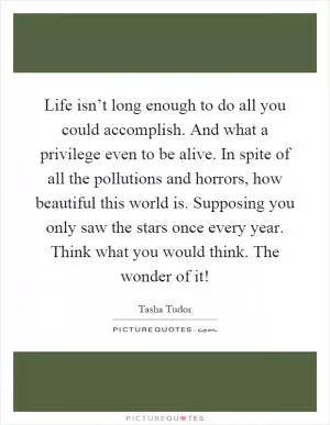 Life isn’t long enough to do all you could accomplish. And what a privilege even to be alive. In spite of all the pollutions and horrors, how beautiful this world is. Supposing you only saw the stars once every year. Think what you would think. The wonder of it! Picture Quote #1