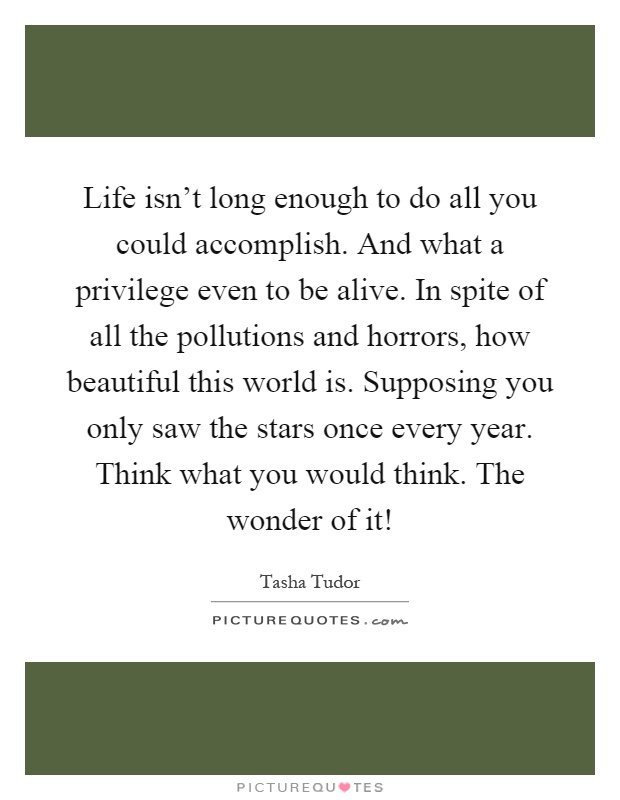 Life isn't long enough to do all you could accomplish. And what a privilege even to be alive. In spite of all the pollutions and horrors, how beautiful this world is. Supposing you only saw the stars once every year. Think what you would think. The wonder of it! Picture Quote #1