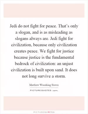 Jedi do not fight for peace. That’s only a slogan, and is as misleading as slogans always are. Jedi fight for civilization, because only civilization creates peace. We fight for justice because justice is the fundamental bedrock of civilization: an unjust civilization is built upon sand. It does not long survive a storm Picture Quote #1