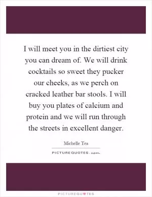 I will meet you in the dirtiest city you can dream of. We will drink cocktails so sweet they pucker our cheeks, as we perch on cracked leather bar stools. I will buy you plates of calcium and protein and we will run through the streets in excellent danger Picture Quote #1