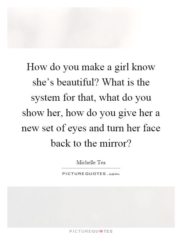 How do you make a girl know she's beautiful? What is the system for that, what do you show her, how do you give her a new set of eyes and turn her face back to the mirror? Picture Quote #1