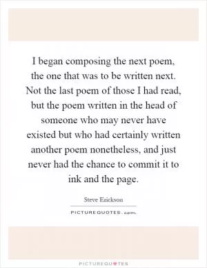 I began composing the next poem, the one that was to be written next. Not the last poem of those I had read, but the poem written in the head of someone who may never have existed but who had certainly written another poem nonetheless, and just never had the chance to commit it to ink and the page Picture Quote #1