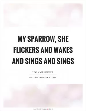 My sparrow, she flickers and wakes and sings and sings Picture Quote #1