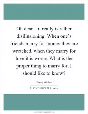 Oh dear... it really is rather disillusioning. When one’s friends marry for money they are wretched, when they marry for love it is worse. What is the proper thing to marry for, I should like to know? Picture Quote #1