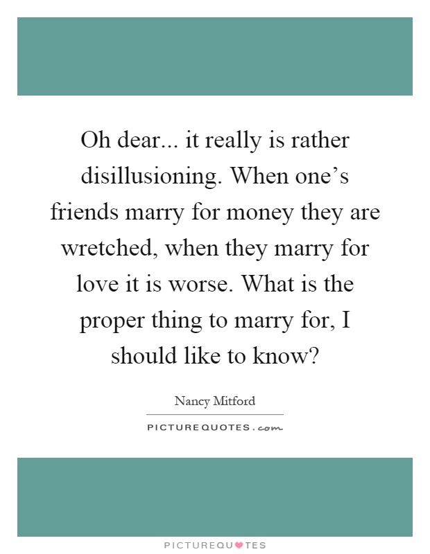 Oh dear... it really is rather disillusioning. When one's friends marry for money they are wretched, when they marry for love it is worse. What is the proper thing to marry for, I should like to know? Picture Quote #1