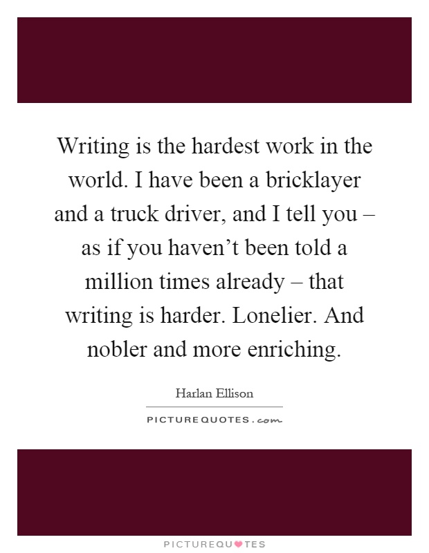 Writing is the hardest work in the world. I have been a bricklayer and a truck driver, and I tell you – as if you haven't been told a million times already – that writing is harder. Lonelier. And nobler and more enriching Picture Quote #1