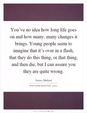 You’ve no idea how long life goes on and how many, many changes it brings. Young people seem to imagine that it’s over in a flash, that they do this thing, or that thing, and then die, but I can assure you they are quite wrong Picture Quote #1