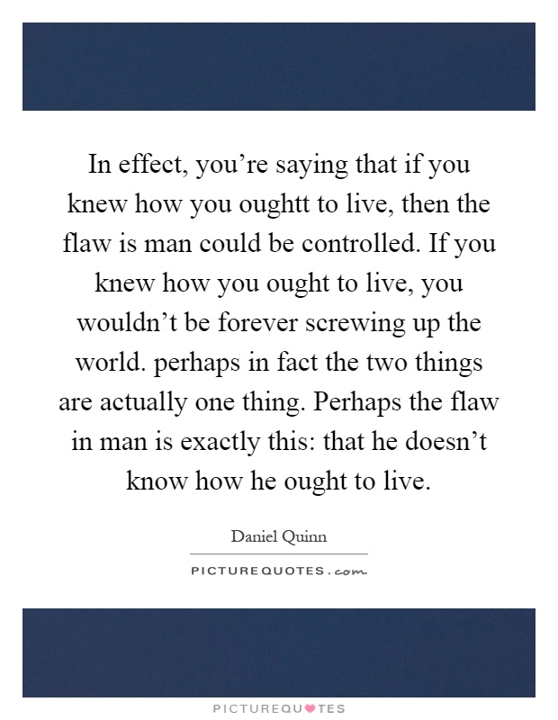 In effect, you're saying that if you knew how you oughtt to live, then the flaw is man could be controlled. If you knew how you ought to live, you wouldn't be forever screwing up the world. perhaps in fact the two things are actually one thing. Perhaps the flaw in man is exactly this: that he doesn't know how he ought to live Picture Quote #1